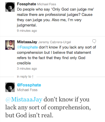 document - Fossphate Michael Foss Do people who say 'Only God can judge me' realize there are professional judges? Cause they can judge you. Also me, I'm very judgmental. 9 minutes ago MistaaaJay Jeremy CabreraUrgel don't know if you lack any sort of comp
