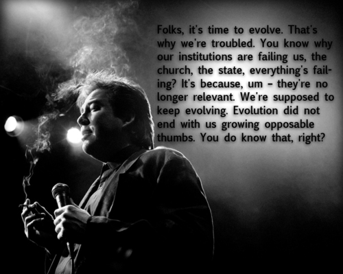 bill hicks evolution - Folks, it's time to evolve. That's why we're troubled. You know why our institutions are failing us, the church, the state, everything's fail ing? It's because, um they're no longer relevant. We're supposed to keep evolving. Evoluti