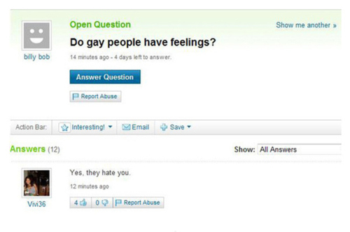 yahoo answers fail - Show me another Open Question Do gay people have feelings? billy bob 14 minutes ago 4 days left to answer Answer Question Report Abuse Action Bar Interesting! Email Save Answers 12 Show All Answers Yes, they hate you 12 minutes ago Vi