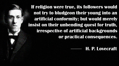 hp lovecraft religion - 'If religion were true, its ers would not try to bludgeon their young into an artificial conformity; but would merely insist on their unbending quest for truth, irrespective of artificial backgrounds or practical consequences. H. P