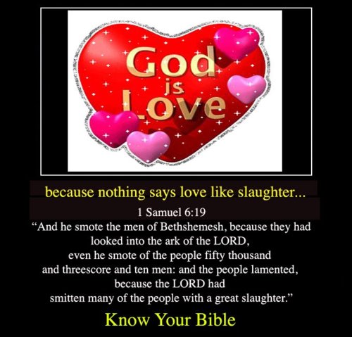 god is love - God Love because nothing says love slaughter... 1 Samuel "And he smote the men of Bethshemesh, because they had looked into the ark of the Lord, even he smote of the people fifty thousand and threescore and ten men and the people lamented, b