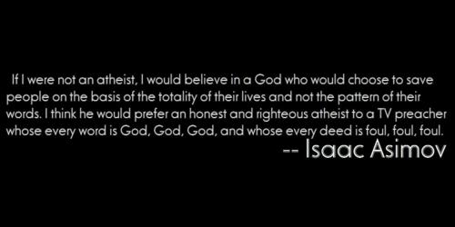isaac asimov quotes - If I were not an atheist, I would believe in a God who would choose to save people on the basis of the totality of their lives and not the pattern of their words. I think he would prefer an honest and righteous atheist to a Tv preach