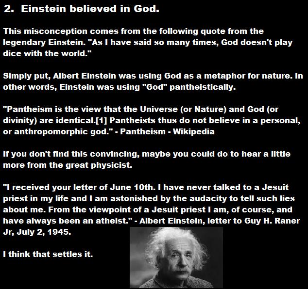 albert einstein - 2. Einstein believed in God. This misconception comes from the ing quote from the legendary Einstein. "As I have said so many times, God doesn't play dice with the world." Simply put, Albert Einstein was using God as a metaphor for natur