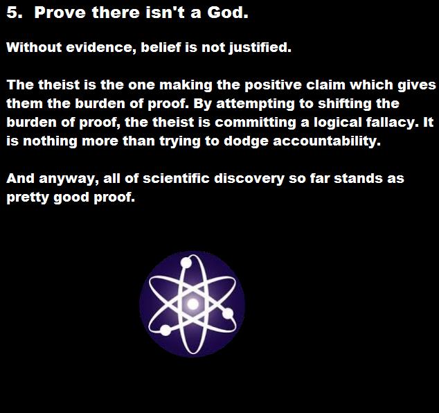 science - 5. Prove there isn't a God. Without evidence, belief is not justified. The theist is the one making the positive claim which gives them the burden of proof. By attempting to shifting the burden of proof, the theist is committing a logical fallac