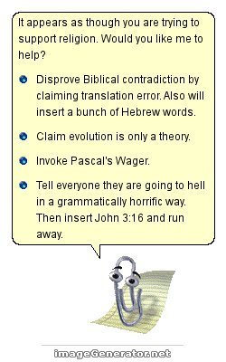 clippy - It appears as though you are trying to support religion. Would you me to help? Disprove Biblical contradiction by claiming translation error. Also will insert a bunch of Hebrew words. Claim evolution is only a theory. Invoke Pascal's Wager. Tell 