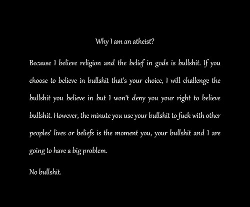 angle - Why I am an atheist? Because believe religion and the belief in gods is bullshit. If you choose to believe in bullshit that's your choice, I will challenge the bullshit you believe in but I won't deny you your right to believe bullshit. However, t