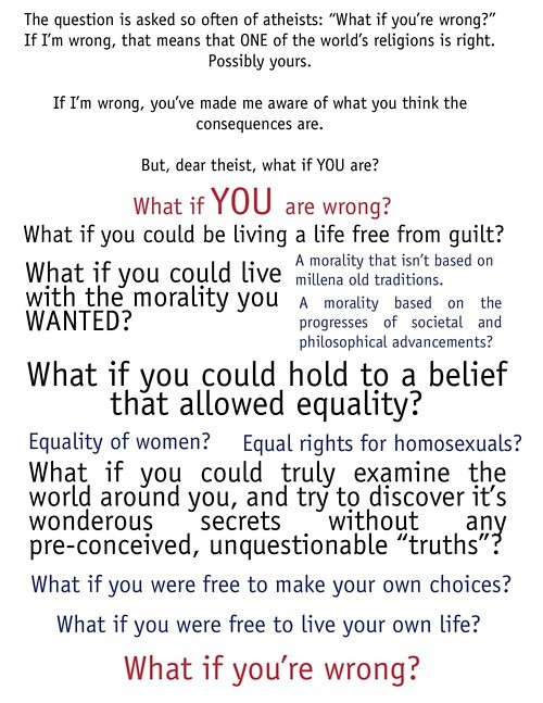 document - The question is asked so often of atheists "What if you're wrong?" If I'm wrong, that means that One of the world's religions is right. Possibly yours. If I'm wrong, you've made me aware of what you think the consequences are. But, dear theist,