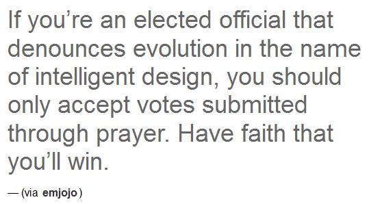 its a new dawn its new life - If you're an elected official that denounces evolution in the name of intelligent design, you should only accept votes submitted through prayer. Have faith that you'll win. via emjojo