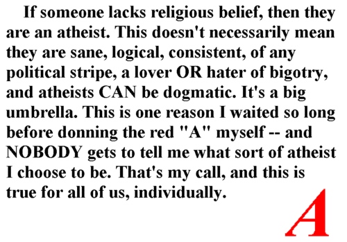 angle - If someone lacks religious belief, then they are an atheist. This doesn't necessarily mean they are sane, logical, consistent, of any political stripe, a lover Or hater of bigotry, and atheists Can be dogmatic. It's a big umbrella. This is one rea