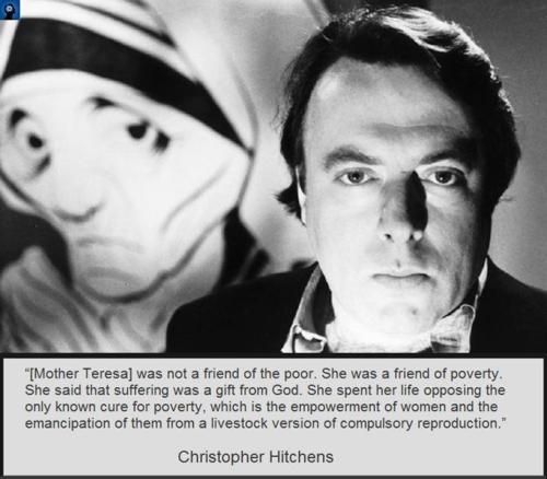 christopher hitchens - "Mother Teresa was not a friend of the poor. She was a friend of poverty. She said that suffering was a gift from God. She spent her life opposing the only known cure for poverty, which is the empowerment of women and the emancipati