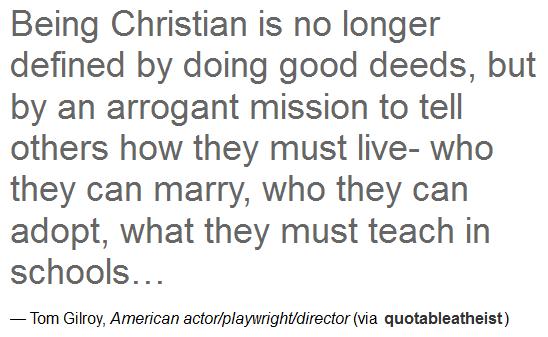 quotes - Being Christian is no longer defined by doing good deeds, but by an arrogant mission to tell others how they must livewho they can marry, who they can adopt, what they must teach in schools... Tom Gilroy, American actorplaywrightdirector via…