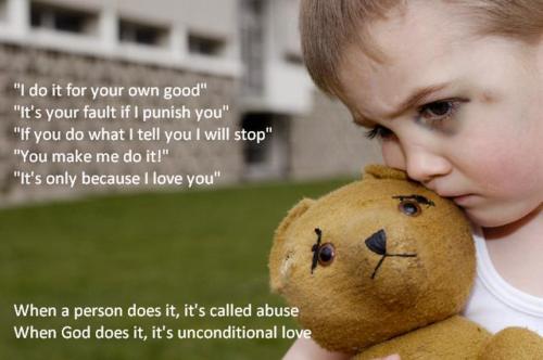 physical abuse to children - "I do it for your own good" "It's your fault if I punish you" "If you do what I tell you I will stop" "You make me do it!" "It's only because I love you" When a person does it, it's called abuse When God does it, it's uncondit