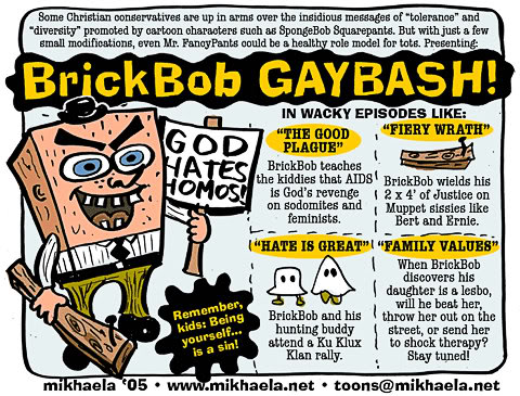 brickbob gaybash - Some Christian conservatives are up in arms over the insidious messages of tolerance and "diversity promoted by cartoon characters such as SpongeBob Squarepants. But with just a few small modifications, even Mr. PanayPants could be a he