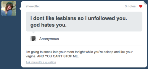funny tumblr screenshot - shewolfe 3 notes i dont lesbians so i uned you. god hates you. Anonymous I'm going to sneak into your room tonight while you're asleep and lick your vagina. And You Can'T Stop Me. Ask shewolfe a question