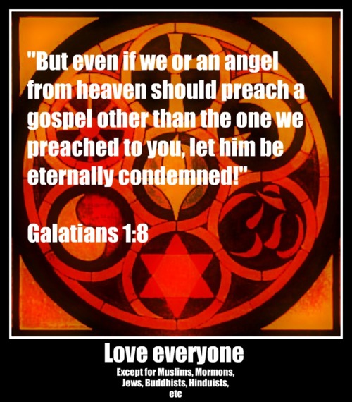 world religions - "But even if we or an angel from heaven should preach a gospel other than the one we preached to you, let him be eternally condemned!" Galatians Love everyone Except for Muslims, Mormons, Jews, Buddhists, Hinduists, etc