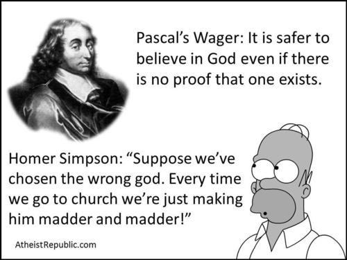 homer simpson pascal's wager - Pascal's Wager It is safer to believe in God even if there is no proof that one exists. Homer Simpson "Suppose we've chosen the wrong god. Every time we go to church we're just making him madder and madder!" Atheist Republic