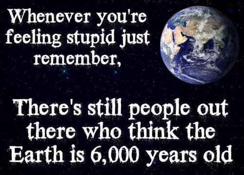 earth - Whenever you're feeling stupid just remember, There's still people out there who think the Earth is 6,000 years old