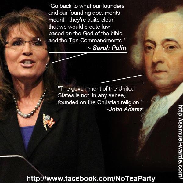 president john adams - "Go back to what our founders and our founding documents meant they're quite clear that we would create law based on the God of the bible and the Ten Commandments." Sarah Palin "The government of the United States is not in any sens
