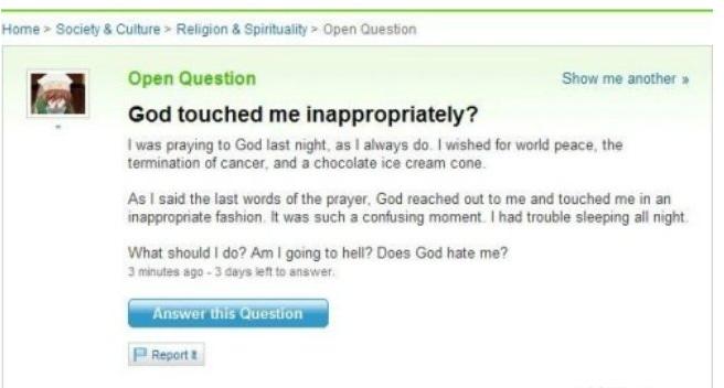 weird questions on yahoo answers - Home > Society & Culture > Religion & Spirituality Open Question Open Question Show me another God touched me inappropriately? I was praying to God last night, as I always do. I wished for world peace, the termination of