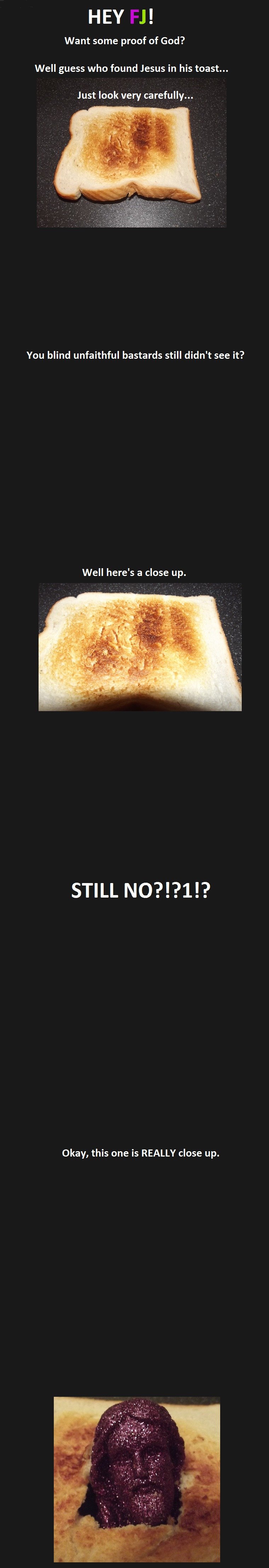 Hey Fj! Want some proof of God? Well guess who found Jesus in his toast... Just look very carefully... You blind unfaithful bastards still didn't see it? Well here's a close up. Still No?!?1!? Okay, this one is Really close up.