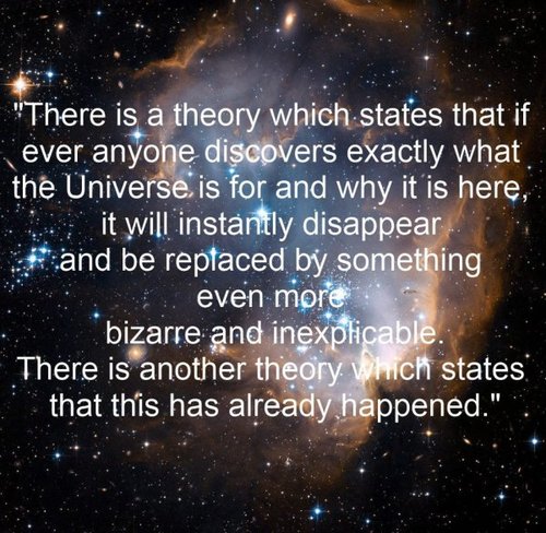 universe - "There is a theory which states that if ever anyone discovers exactly what the Universe is for and why it is here, it will instantly disappear and be replaced by something even more bizarre and inexplicable. There is another theory. Which state