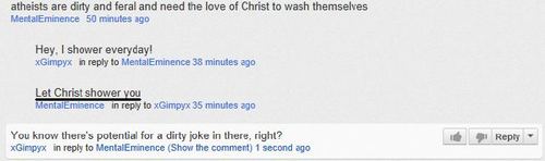 screenshot - atheists are dirty and feral and need the love of Christ to wash themselves MetalEminence 50 minutes ago Hey. I shower everyday! xGimpyx in to MentalEminence 38 minutes ago Let Christ shower you MentalEminence in to xGimpyx 35 minutes ago You