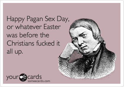 happy pagan easter - Happy Pagan Sex Day, or whatever Easter was before the Christians fucked it all up youre cards someecards.com