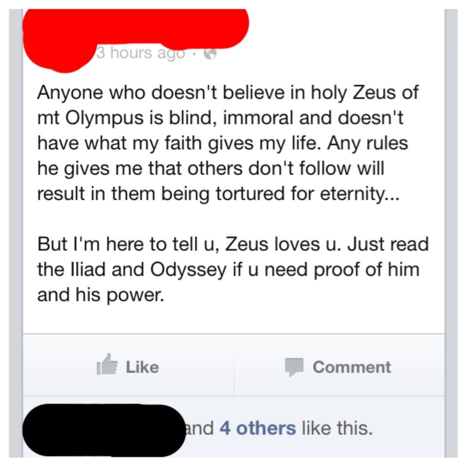 ayat - 3 hours ago Anyone who doesn't believe in holy Zeus of mt Olympus is blind, immoral and doesn't have what my faith gives my life. Any rules he gives me that others don't will result in them being tortured for eternity... But I'm here to tell u, Zeu