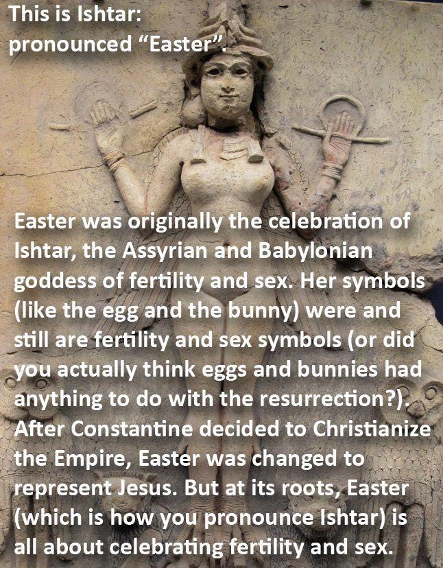 origin of easter - This is Ishtar pronounced Easter". Easter was originally the celebration of Ishtar, the Assyrian and Babylonian goddess of fertility and sex. Her symbols the egg and the bunny were and still are fertility and sex symbols or did you actu
