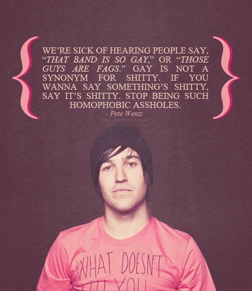pete wentz quotes - We'Re Sick Of Hearing People Say, That Band Is So Gay." Or Those Guys Are Fags." Gay Is Not A Synonym For Shitty. If You Wanna Say Something'S Shitty, Say It'S Shitty. Stop Being Such Homophobic Assholes. Pete Wentz Cfderthstume