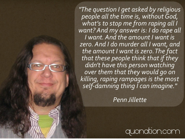penn jillette quote - "The question I get asked by religious people all the time is, without God, what's to stop me from raping all want? And my answer is I do rape all I want. And the amount I want is zero. And I do murder all I want, and the amount want