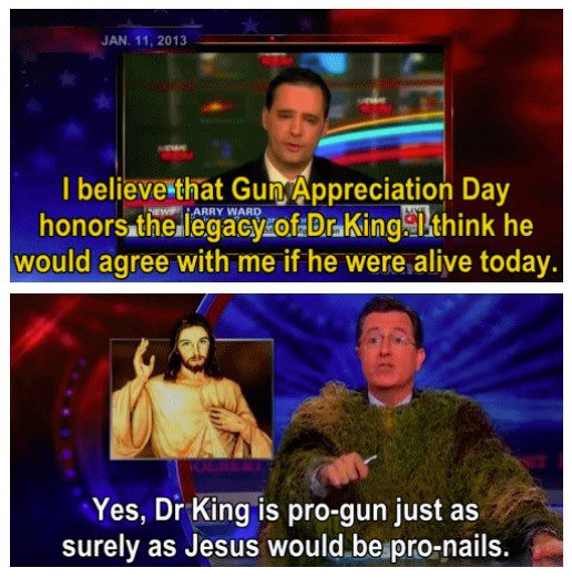 Stephen Colbert - Jan. 11, 2013 Harry Ward I believe that Gun Appreciation Day honors the legacy of Dral think he would agree with me if he were alive today. Yes, Dr King is progun just as surely as Jesus would be pronails.