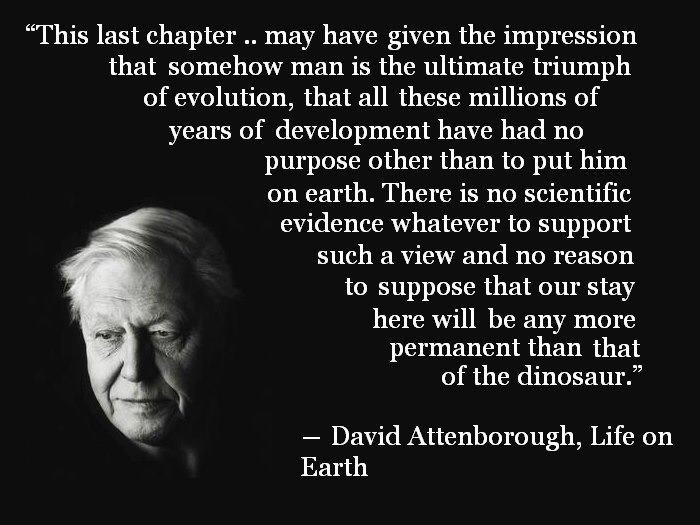 david attenborough quotes about nature - This last chapter .. may have given the impression that somehow man is the ultimate triumph of evolution, that all these millions of years of development have had no purpose other than to put him on earth. There is