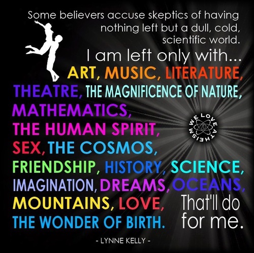 make life better - Some believers accuse skeptics of having nothing left but a dull, cold, scientific world. 'Tam left only with.. Art, Music, Literature Theatre, The Magnificence Of Nature, Mathematics, The Human Spirit, 'Sex, The Cosmos, Friendship, His