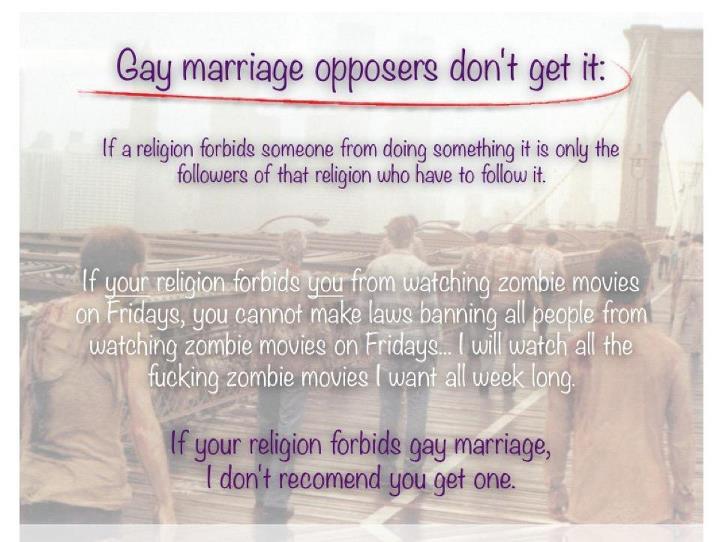 zombie - Gay marriage opposers don't get it If a religion forbids someone from doing something it is only the ers of that religion who have to it. If your religion forbids you from watching zombie movies on Fridays, you cannot make laws banning all people