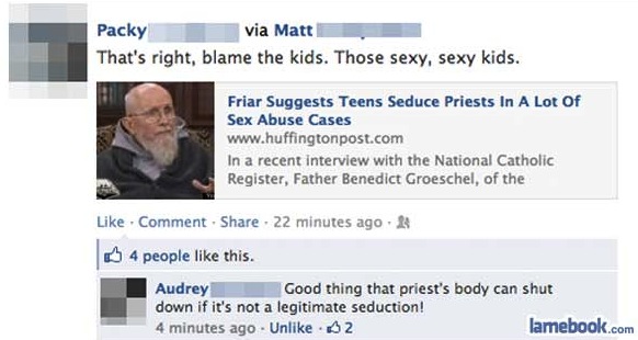 Packy via Matt That's right, blame the kids. Those sexy, sexy kids. Friar Suggests Teens Seduce Priests In A Lot Of Sex Abuse Cases In a recent interview with the National Catholic Register, Father Benedict Groeschel, of the Comment . 22 minutes ago 4…