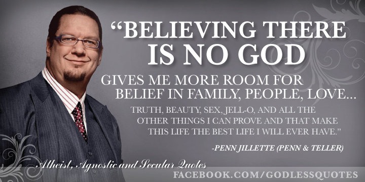 agnostic best quote - "Believing There Is No God Gives Me More Room For Belief In Family, People, Love... Truth, Beauty, Sex. JellO, And All The Other Things I Can Prove And That Make This Life The Best Life I Will Ever Have." Penn Jillette Penn & Teller 
