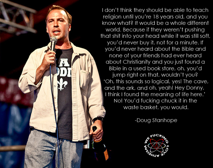 doug stanhope quotes - I don't think they should be able to teach religion until you're 18 years old, and you know what? It would be a whole different world. Because if they weren't pushing that shit into your head while it was still soft, you'd never buy