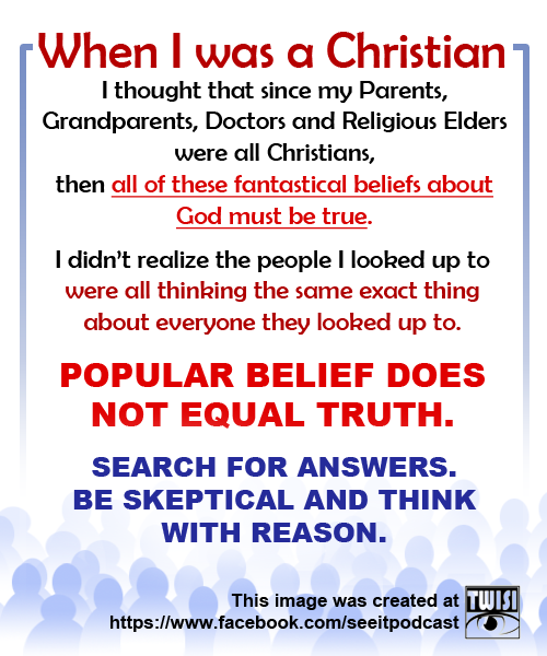 point - When I was a Christian, I thought that since my Parents, Grandparents, Doctors and Religious Elders were all Christians, then all of these fantastical beliefs about God must be true. I didn't realize the people I looked up to were all thinking the