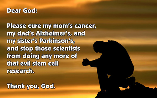 prayers of intercession - Dear God Please cure my mom's cancer, my dad's Alzheimer's, and my sister's Parkinson's, and stop those scientists from doing any more of that evil stem cell research. Thank you, God.