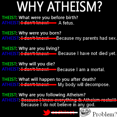 questions to ask an atheist - Why Atheism? Theist What were you before birth? Atheist I don't mo! A fetus. Theist Why were you born? Atheist I don't Because my parents had sex. Theist Why are you living? Atheist I don't know! Because I have not died yet, 