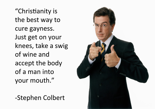 stephen colbert quotes - "Christianity is the best way to cure gayness. Just get on your knees, take a swig of wine and accept the body of a man into your mouth." Stephen Colbert