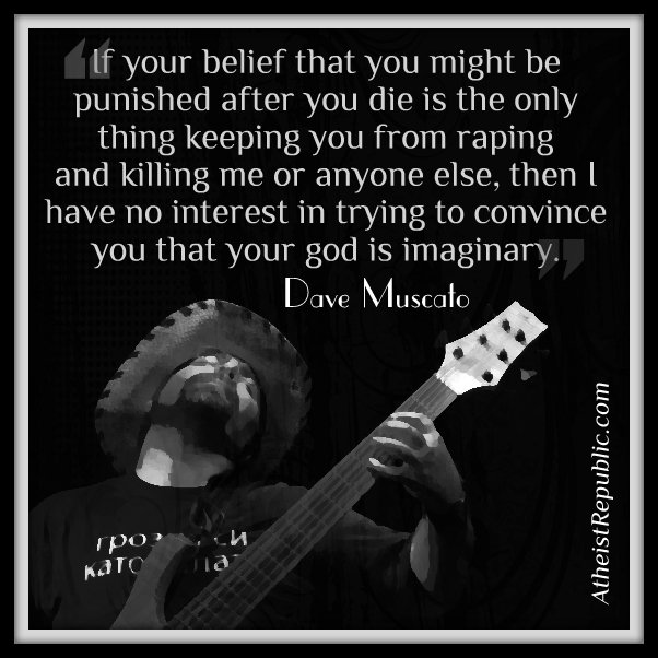 music - If your belief that you might be punished after you die is the only thing keeping you from raping and killing me or anyone else, then I have no interest in trying to convince you that your god is imaginary. Dave Muscato Atheist Republic.com a Kato