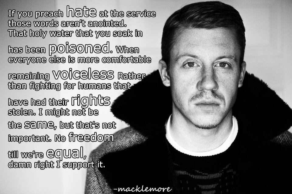 macklemore and ryan lewis - If you preach hate at the service those words aren't anointed. That holy water that you soak in has been poisoned. When everyone else is more comfortable remaining voiceless Rather than fighting for humans that have had their r