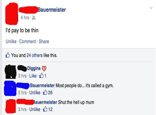 epic facebook statues - Bauermeister 4 hrs. l'd pay to be thin Un Comment. You and 24 others this. Diggins 3 hrs 01 Bauermeister Most people do... it's called a gym. 3 hrs Un 26 Bauermeister Shut the hell up mum 3 hrs Un 12