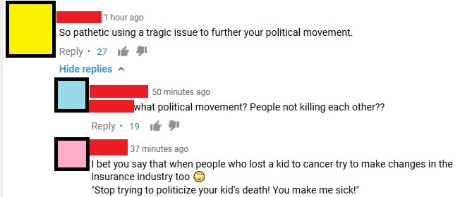 diagram - 1 hour ago So pathetic using a tragic issue to further your political movement. 27 de Hide replies 50 minutes ago what political movement? People not killing each other?? 19 37 minutes ago I bet you say that when people who lost a kid to cancer 