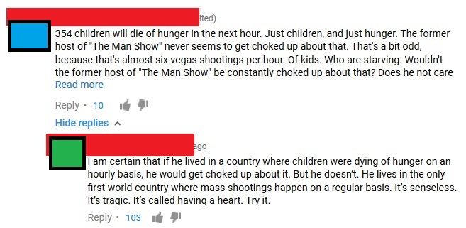 document - ited 354 children will die of hunger in the next hour. Just children, and just hunger. The former host of "The Man Show" never seems to get choked up about that. That's a bit odd, because that's almost six vegas shootings per hour. Of kids. Who