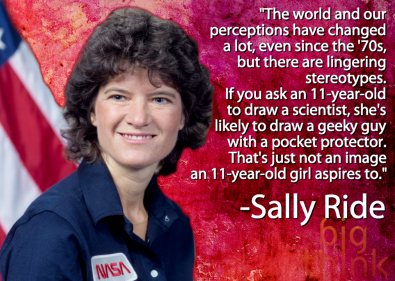 sally ride - "The world and our perceptions have changed a lot, even since the '70s, but there are lingering stereotypes. If you ask an 11yearold to draw a scientist, she's ly to draw a geeky guy with a pocket protector. That's just not an image an 11year