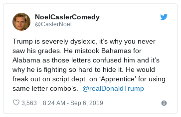 document - NoelCaslerComedy Trump is severely dyslexic, it's why you never saw his grades. He mistook Bahamas for Alabama as those letters confused him and it's why he is fighting so hard to hide it. He would freak out on script dept. on 'Apprentice' for 