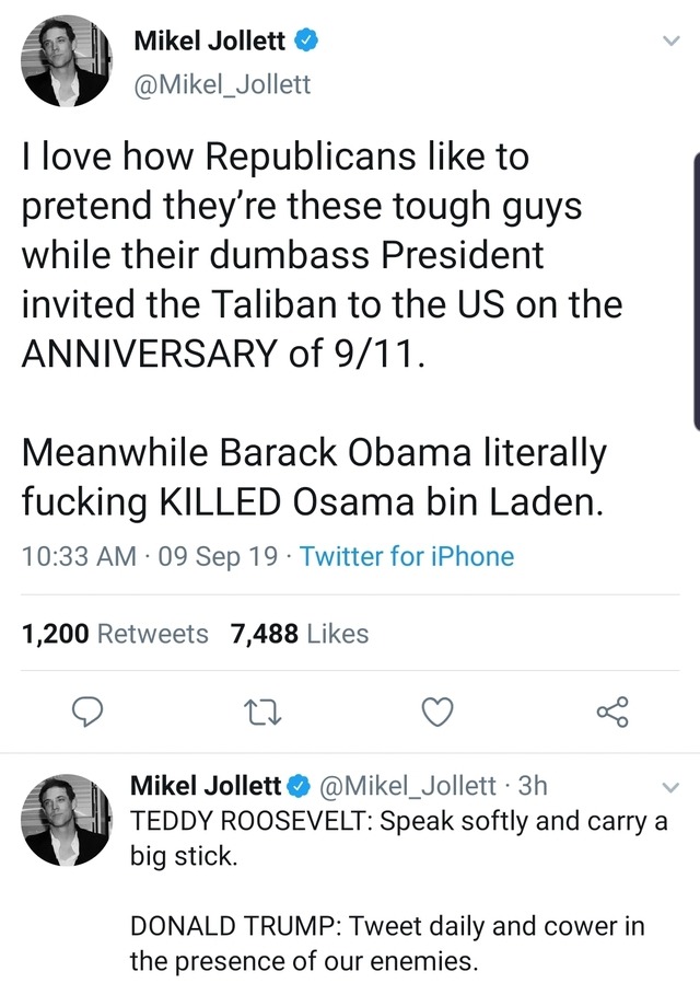 angle - Mikel Jollett I love how Republicans to pretend they're these tough guys while their dumbass President invited the Taliban to the Us on the Anniversary of 911. Meanwhile Barack Obama literally fucking Killed Osama bin Laden. 09 Sep 19 Twitter for 